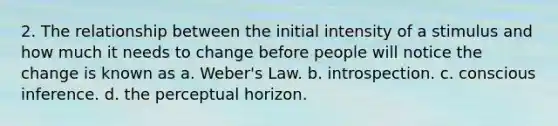 2. The relationship between the initial intensity of a stimulus and how much it needs to change before people will notice the change is known as a. Weber's Law. b. introspection. c. conscious inference. d. the perceptual horizon.