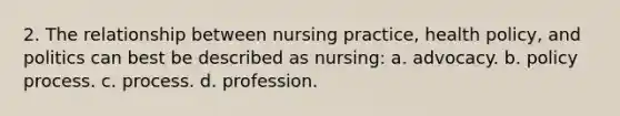 2. The relationship between nursing practice, health policy, and politics can best be described as nursing: a. advocacy. b. policy process. c. process. d. profession.