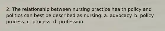 2. The relationship between nursing practice health policy and politics can best be described as nursing: a. advocacy. b. policy process. c. process. d. profession.