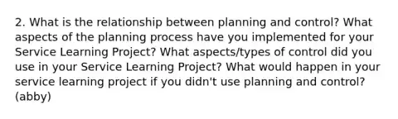 2. What is the relationship between planning and control? What aspects of the planning process have you implemented for your Service Learning Project? What aspects/types of control did you use in your Service Learning Project? What would happen in your service learning project if you didn't use planning and control? (abby)