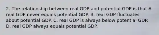 2. The relationship between real GDP and potential GDP is that A. real GDP never equals potential GDP. B. real GDP fluctuates about potential GDP. C. real GDP is always below potential GDP. D. real GDP always equals potential GDP.