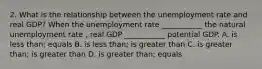 2. What is the relationship between the unemployment rate and real GDP? When the unemployment rate ___________ the natural unemployment rate , real GDP ___________ potential GDP. A. is less than; equals B. is less than; is greater than C. is greater than; is greater than D. is greater than; equals