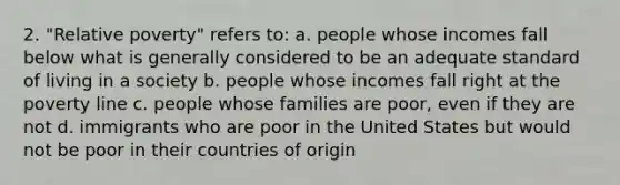 2. "Relative poverty" refers to: a. people whose incomes fall below what is generally considered to be an adequate standard of living in a society b. people whose incomes fall right at the poverty line c. people whose families are poor, even if they are not d. immigrants who are poor in the United States but would not be poor in their countries of origin