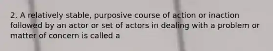 2. A relatively stable, purposive course of action or inaction followed by an actor or set of actors in dealing with a problem or matter of concern is called a