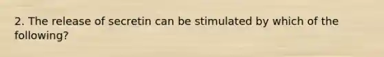 2. The release of secretin can be stimulated by which of the following?