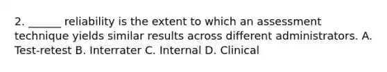 2. ______ reliability is the extent to which an assessment technique yields similar results across different administrators. A. Test-retest B. Interrater C. Internal D. Clinical