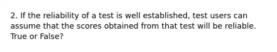 2. If the reliability of a test is well established, test users can assume that the scores obtained from that test will be reliable. True or False?