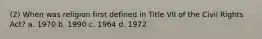 (2) When was religion first defined in Title VII of the Civil Rights Act? a. 1970 b. 1990 c. 1964 d. 1972