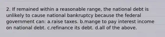 2. If remained within a reasonable range, the national debt is unlikely to cause national bankruptcy because the federal government can: a.raise taxes. b.mange to pay interest income on national debt. c.refinance its debt. d.all of the above.