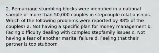 2. Remarriage stumbling blocks were identified in a national sample of more than 50,000 couples in stepcouple relationships. Which of the following problems were reported by 88% of the couples? a. Not having a specific plan for money management b. Facing difficulty dealing with complex stepfamily issues c. Not having a fear of another marital failure d. Feeling that their partner is too stubborn