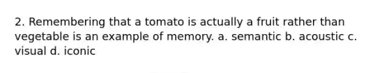 2. Remembering that a tomato is actually a fruit rather than vegetable is an example of memory. a. semantic b. acoustic c. visual d. iconic