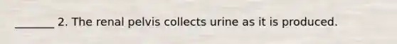 _______ 2. The renal pelvis collects urine as it is produced.