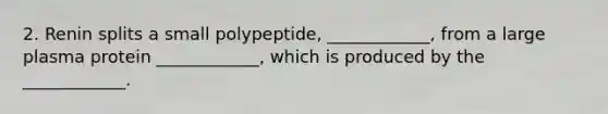 2. Renin splits a small polypeptide, ____________, from a large plasma protein ____________, which is produced by the ____________.