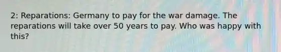 2: Reparations: Germany to pay for the war damage. The reparations will take over 50 years to pay. Who was happy with this?