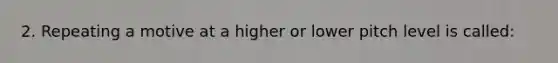 2. Repeating a motive at a higher or lower pitch level is called: