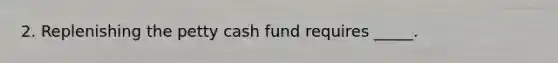 2. Replenishing the petty cash fund requires _____.