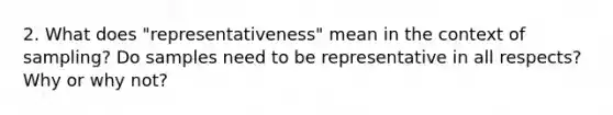 2. What does "representativeness" mean in the context of sampling? Do samples need to be representative in all respects? Why or why not?