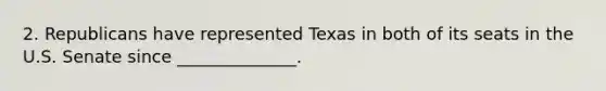 2. Republicans have represented Texas in both of its seats in the U.S. Senate since ______________.