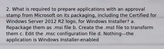 2. What is required to prepare applications with an approval stamp from Microsoft on its packaging, including the Certified for Windows Server 2012 R2 logo, for Windows Installer? a. Repackage them as .msi file b. Create the .mst file to transform them c. Edit the .msc configuration file d. Nothing—the application is Windows Installer-enabled