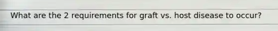 What are the 2 requirements for graft vs. host disease to occur?
