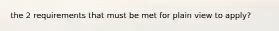 the 2 requirements that must be met for plain view to apply?