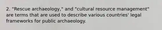 2. "Rescue archaeology," and "cultural resource management" are terms that are used to describe various countries' legal frameworks for public archaeology.