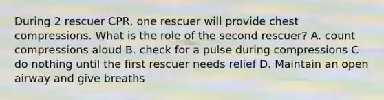 During 2 rescuer CPR, one rescuer will provide chest compressions. What is the role of the second rescuer? A. count compressions aloud B. check for a pulse during compressions C do nothing until the first rescuer needs relief D. Maintain an open airway and give breaths