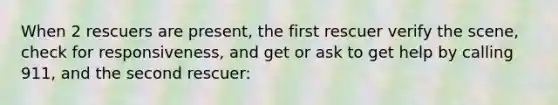 When 2 rescuers are present, the first rescuer verify the scene, check for responsiveness, and get or ask to get help by calling 911, and the second rescuer: