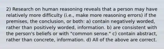 2) Research on human reasoning reveals that a person may have relatively more difficulty (i.e., make more reasoning errors) if the premises, the conclusion, or both: a) contain negatively worded, rather than positively worded, information. b) are consistent with the person's beliefs or with "common sense." c) contain abstract, rather than concrete, information. d) All of the above are correct.