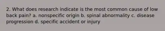 2. What does research indicate is the most common cause of low back pain? a. nonspecific origin b. spinal abnormality c. disease progression d. specific accident or injury