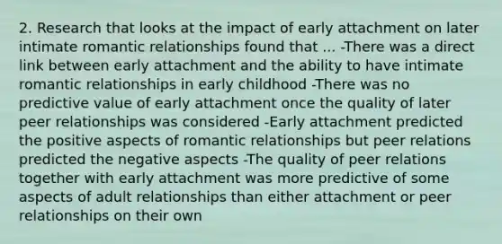 2. Research that looks at the impact of early attachment on later intimate romantic relationships found that ... -There was a direct link between early attachment and the ability to have intimate romantic relationships in early childhood -There was no predictive value of early attachment once the quality of later peer relationships was considered -Early attachment predicted the positive aspects of romantic relationships but peer relations predicted the negative aspects -The quality of peer relations together with early attachment was more predictive of some aspects of adult relationships than either attachment or peer relationships on their own