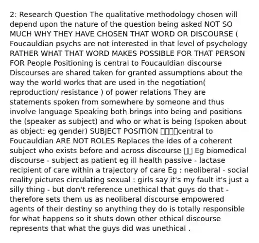 2: Research Question The qualitative methodology chosen will depend upon the nature of the question being asked NOT SO MUCH WHY THEY HAVE CHOSEN THAT WORD OR DISCOURSE ( Foucauldian psychs are not interested in that level of psychology RATHER WHAT THAT WORD MAKES POSSIBLE FOR THAT PERSON FOR People Positioning is central to Foucauldian discourse Discourses are shared taken for granted assumptions about the way the world works that are used in the negotiation( reproduction/ resistance ) of power relations They are statements spoken from somewhere by someone and thus involve language Speaking both brings into being and positions the (speaker as subject) and who or what is being (spoken about as object: eg gender) SUBJECT POSITION 🍎🍉🍒🌶central to Foucauldian ARE NOT ROLES Replaces the ides of a coherent subject who exists before and across discourse 🍒🌶 Eg biomedical discourse - subject as patient eg ill health passive - lactase recipient of care within a trajectory of care Eg : neoliberal - social reality pictures circulating sexual : girls say it's my fault it's just a silly thing - but don't reference unethical that guys do that - therefore sets them us as neoliberal discourse empowered agents of their destiny so anything they do is totally responsible for what happens so it shuts down other ethical discourse represents that what the guys did was unethical .