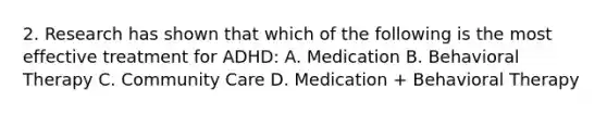 2. Research has shown that which of the following is the most effective treatment for ADHD: A. Medication B. Behavioral Therapy C. Community Care D. Medication + Behavioral Therapy