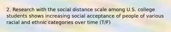 2. Research with the social distance scale among U.S. college students shows increasing social acceptance of people of various racial and ethnic categories over time (T/F)