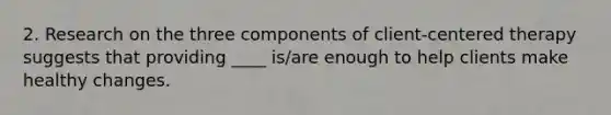 2. Research on the three components of client-centered therapy suggests that providing ____ is/are enough to help clients make healthy changes.
