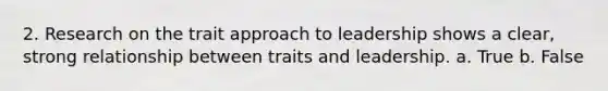 2. Research on the trait approach to leadership shows a clear, strong relationship between traits and leadership. a. True b. False