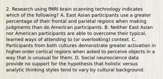 2. Research using fMRI brain scanning technology indicates which of the following? A. East Asian participants use a greater percentage of their frontal and parietal regions when making judgments than do American participants. B. Neither East Asian nor American participants are able to overcome their typical, learned ways of attending to (or overlooking) context. C. Participants from both cultures demonstrate greater activation in higher-order cortical regions when asked to perceive objects in a way that is unusual for them. D. Social neuroscience data provide no support for the hypothesis that holistic versus analytic thinking styles tend to vary by cultural background.