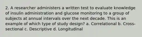 2. A researcher administers a written test to evaluate knowledge of insulin administration and glucose monitoring to a group of subjects at annual intervals over the next decade. This is an example of which type of study design? a. Correlational b. Cross-sectional c. Descriptive d. Longitudinal