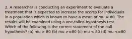 2. A researcher is conducting an experiment to evaluate a treatment that is expected to increase the scores for individuals in a population which is known to have a mean of mu = 80. The results will be examined using a one-tailed hypothesis test. Which of the following is the correct statement of the null hypothesis? (a) mu > 80 (b) mu >=80 (c) mu < 80 (d) mu <=80