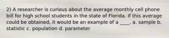 2) A researcher is curious about the average monthly cell phone bill for high school students in the state of Florida. If this average could be obtained, it would be an example of a ____. a. sample b. statistic c. population d. parameter