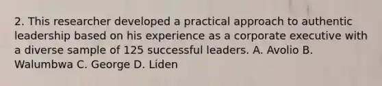 2. This researcher developed a practical approach to authentic leadership based on his experience as a corporate executive with a diverse sample of 125 successful leaders. A. Avolio B. Walumbwa C. George D. Liden