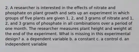 2. A researcher is interested in the effects of nitrate and phosphate on plant growth and sets up an experiment in which groups of five plants are given 1, 2, and 3 grams of nitrate and 1, 2, and 3 grams of phosphate in all combinations over a period of one month. The researcher measures plant height and weight at the end of the experiment. What is missing in this experimental design? a. a dependent variable b. a constant c. a control d. an independent variable