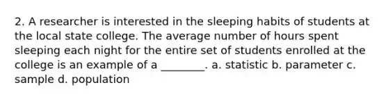 2. A researcher is interested in the sleeping habits of students at the local state college. The average number of hours spent sleeping each night for the entire set of students enrolled at the college is an example of a ________. a. statistic b. parameter c. sample d. population