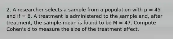 2. A researcher selects a sample from a population with µ = 45 and if = 8. A treatment is administered to the sample and, after treatment, the sample mean is found to be M = 47. Compute Cohen's d to measure the size of the treatment effect.