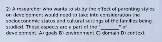 2) A researcher who wants to study the effect of parenting styles on development would need to take into consideration the socioeconomic status and cultural settings of the families being studied. These aspects are a part of the "________" of development. A) goals B) environment C) domain D) context