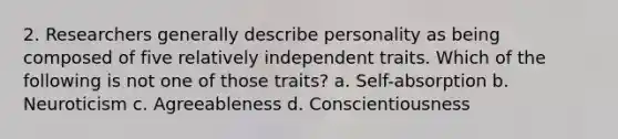 2. Researchers generally describe personality as being composed of five relatively independent traits. Which of the following is not one of those traits? a. Self-absorption b. Neuroticism c. Agreeableness d. Conscientiousness