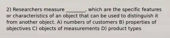 2) Researchers measure ________, which are the specific features or characteristics of an object that can be used to distinguish it from another object. A) numbers of customers B) properties of objectives C) objects of measurements D) product types