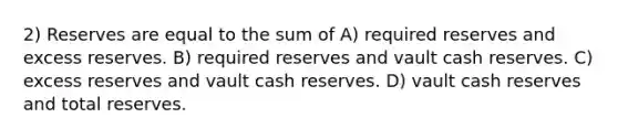 2) Reserves are equal to the sum of A) required reserves and excess reserves. B) required reserves and vault cash reserves. C) excess reserves and vault cash reserves. D) vault cash reserves and total reserves.