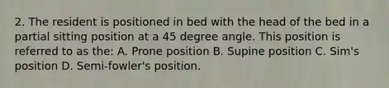 2. The resident is positioned in bed with the head of the bed in a partial sitting position at a <a href='https://www.questionai.com/knowledge/kjoh3LclkI-45-degree-angle' class='anchor-knowledge'>45 degree angle</a>. This position is referred to as the: A. Prone position B. Supine position C. Sim's position D. Semi-fowler's position.