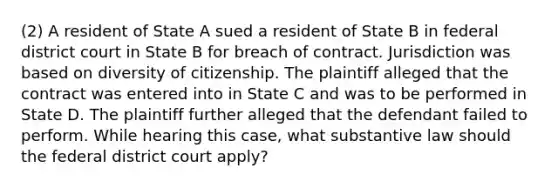 (2) A resident of State A sued a resident of State B in federal district court in State B for breach of contract. Jurisdiction was based on diversity of citizenship. The plaintiff alleged that the contract was entered into in State C and was to be performed in State D. The plaintiff further alleged that the defendant failed to perform. While hearing this case, what substantive law should the federal district court apply?